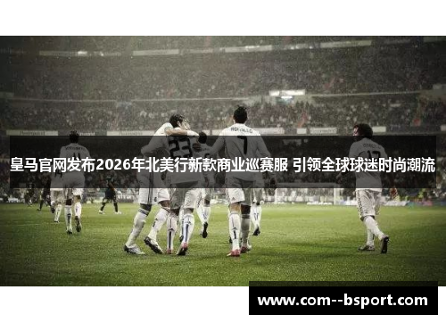 皇马官网发布2026年北美行新款商业巡赛服 引领全球球迷时尚潮流