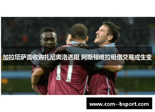 加拉塔萨雷收购扎尼奥洛遇阻 阿斯顿维拉租借交易或生变