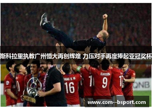 斯科拉里执教广州恒大再创辉煌 力压对手再度捧起亚冠奖杯