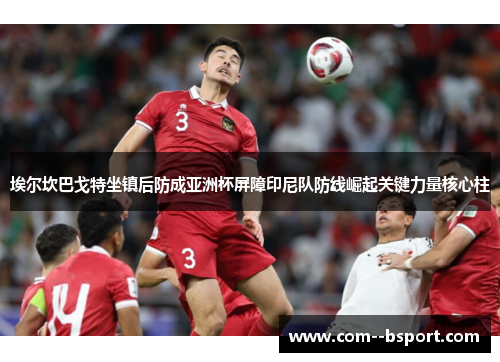 埃尔坎巴戈特坐镇后防成亚洲杯屏障印尼队防线崛起关键力量核心柱